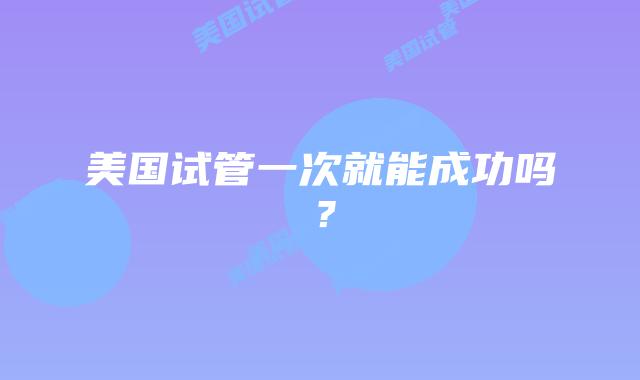 美国试管一次就能成功吗？