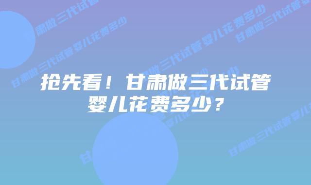 抢先看!甘肃做三代试管婴儿花费多少?