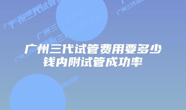 广州三代试管费用要多少钱内附试管成功率