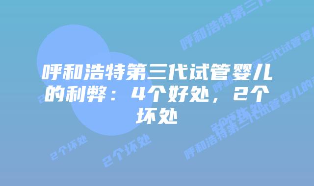 呼和浩特第三代试管婴儿的利弊:4个好处,2个坏处