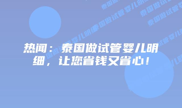 热闻:泰国做试管婴儿明细,让您省钱又省心!