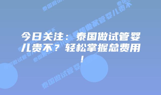 今日关注:泰国做试管婴儿贵不?轻松掌握总费用!