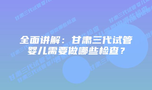 全面讲解:甘肃三代试管婴儿需要做哪些检查?