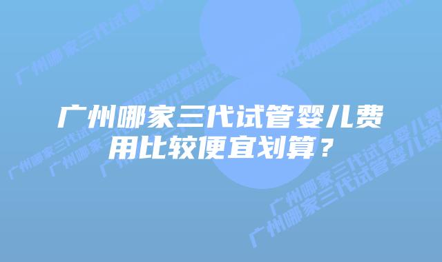 广州哪家三代试管婴儿费用比较便宜划算?