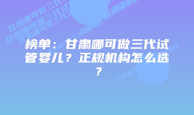 榜单:甘肃哪可做三代试管婴儿?正规机构怎么选?