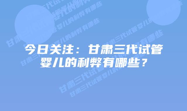 今日关注:甘肃三代试管婴儿的利弊有哪些?