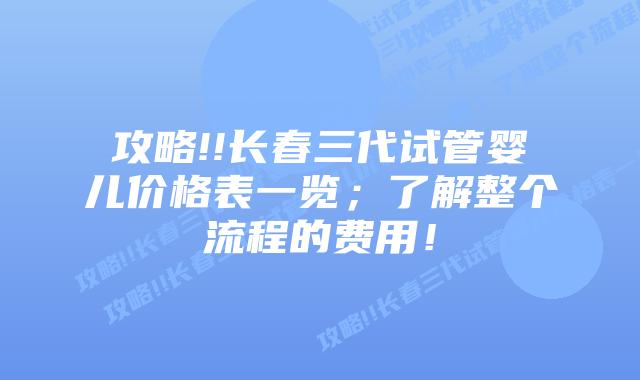 攻略!!长春三代试管婴儿价格表一览;了解整个流程的费用!
