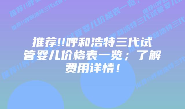 推荐!!呼和浩特三代试管婴儿价格表一览;了解费用详情!