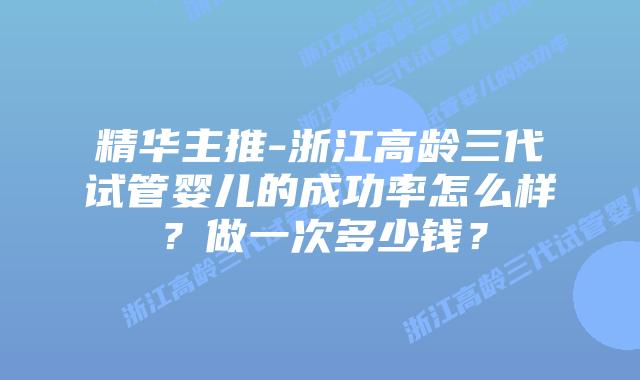 精华主推-浙江高龄三代试管婴儿的成功率怎么样?做一次多少钱?