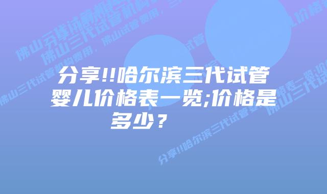 分享!!哈尔滨三代试管婴儿价格表一览;价格是多少?