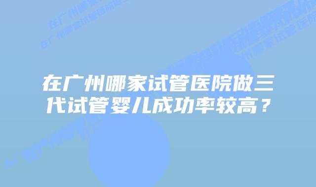 在广州哪家试管医院做三代试管婴儿成功率较高?