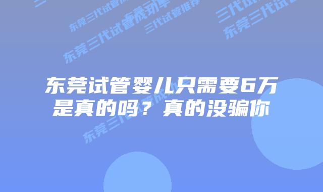 东莞试管婴儿只需要6万是真的吗？真的没骗你