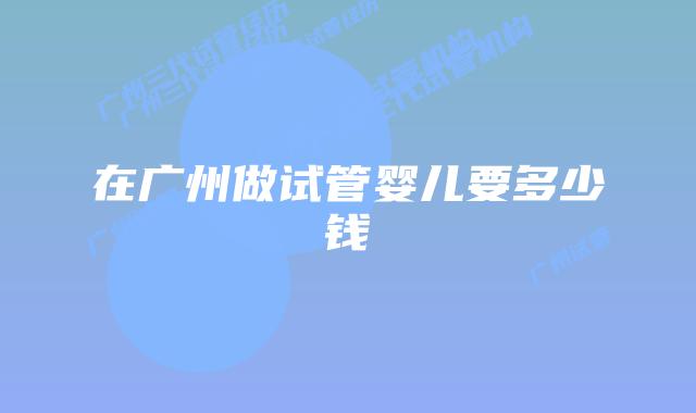 在广州做试管婴儿要多少钱
