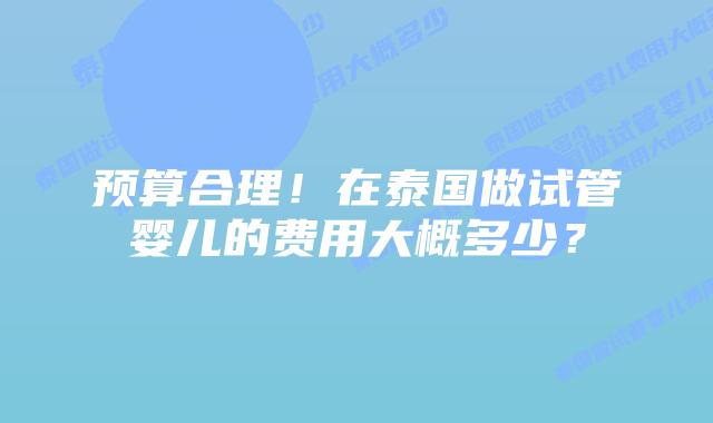 预算合理!在泰国做试管婴儿的费用大概多少?