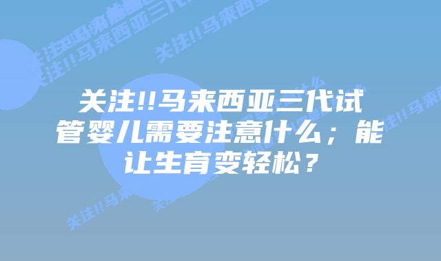 关注!!马来西亚三代试管婴儿需要注意什么;能让生育变轻松?