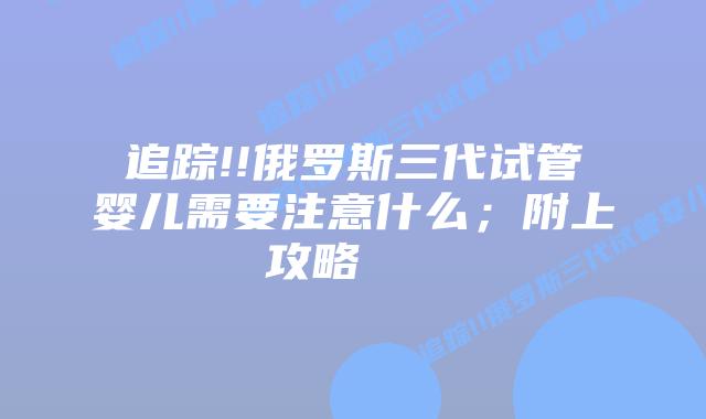 追踪!!俄罗斯三代试管婴儿需要注意什么;附上攻略