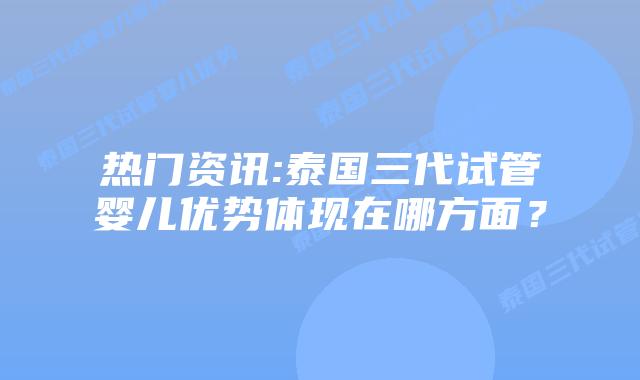 热门资讯:泰国三代试管婴儿优势体现在哪方面？