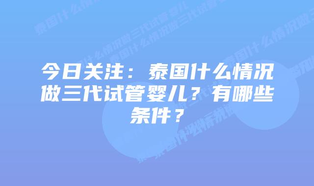 今日关注：泰国什么情况做三代试管婴儿？有哪些条件？