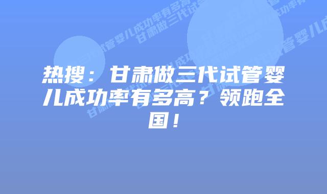 热搜：甘肃做三代试管婴儿成功率有多高？领跑全国！