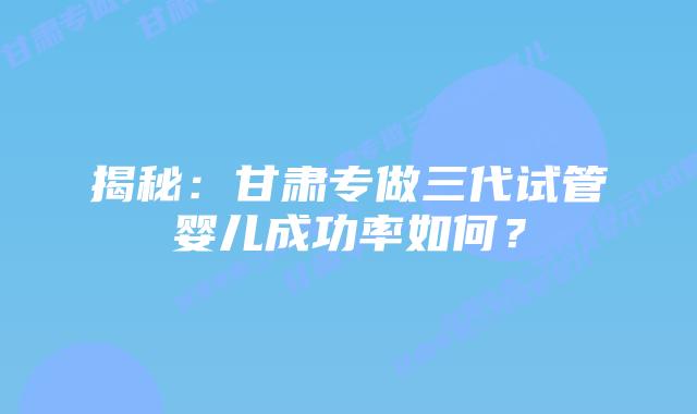 揭秘:甘肃专做三代试管婴儿成功率如何?