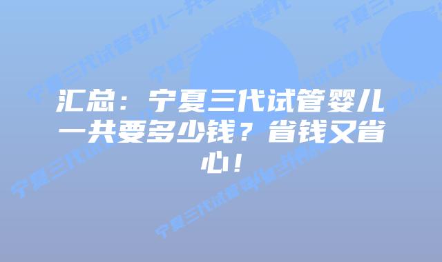 汇总:宁夏三代试管婴儿一共要多少钱?省钱又省心!