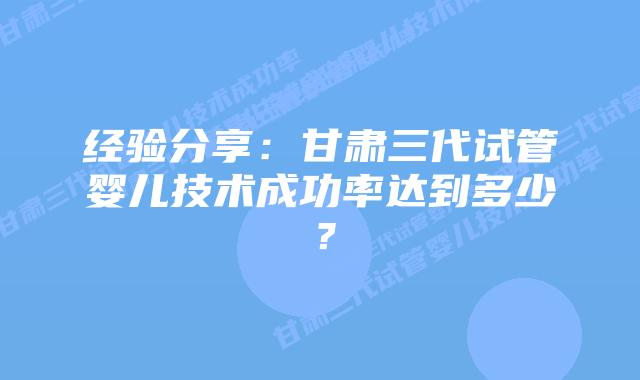 经验分享:甘肃三代试管婴儿技术成功率达到多少?