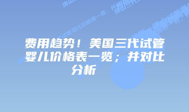 费用趋势！美国三代试管婴儿价格表一览；并对比分析    
