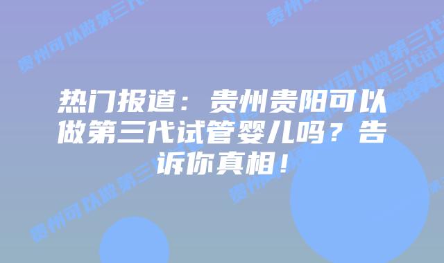 热门报道:贵州贵阳可以做第三代试管婴儿吗?告诉你真相!