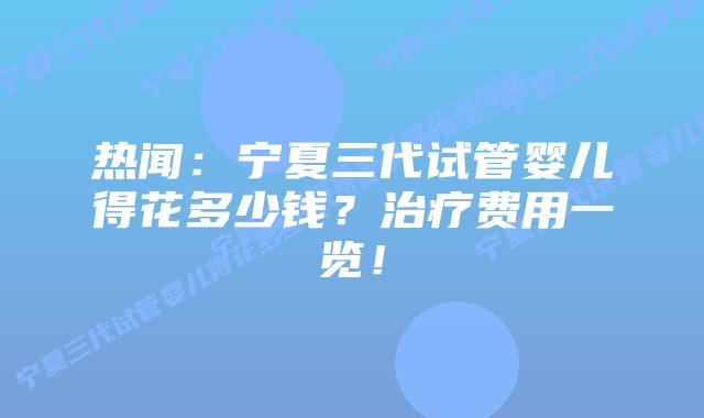 热闻:宁夏三代试管婴儿得花多少钱?治疗费用一览!