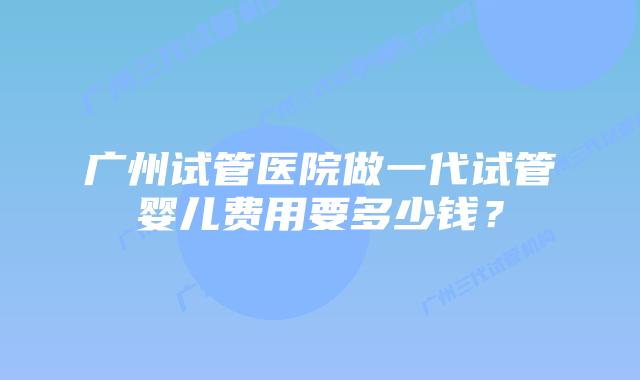 广州试管医院做一代试管婴儿费用要多少钱?