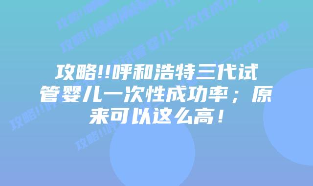 攻略!!呼和浩特三代试管婴儿一次性成功率;原来可以这么高!