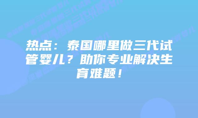热点：泰国哪里做三代试管婴儿？助你专业解决生育难题！