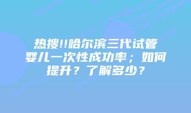 热搜!!哈尔滨三代试管婴儿一次性成功率；如何提升？了解多少？