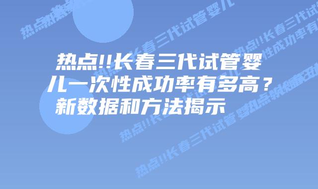 热点!!长春三代试管婴儿一次性成功率有多高?新数据和方法揭示
