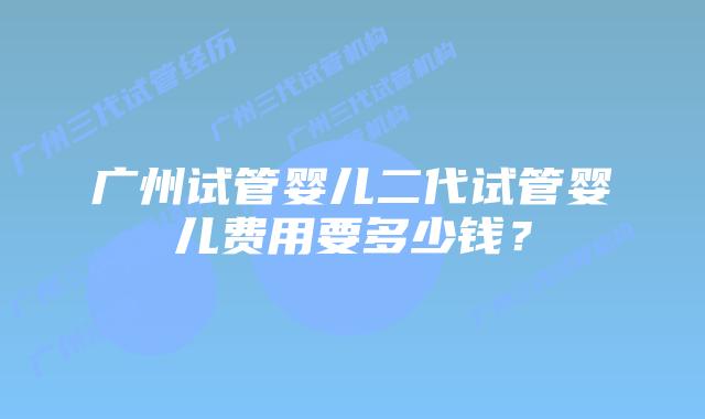 广州试管婴儿二代试管婴儿费用要多少钱？