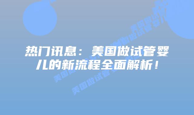热门讯息:美国做试管婴儿的新流程全面解析!