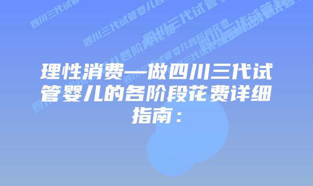 理性消费—做四川三代试管婴儿的各阶段花费详细指南: