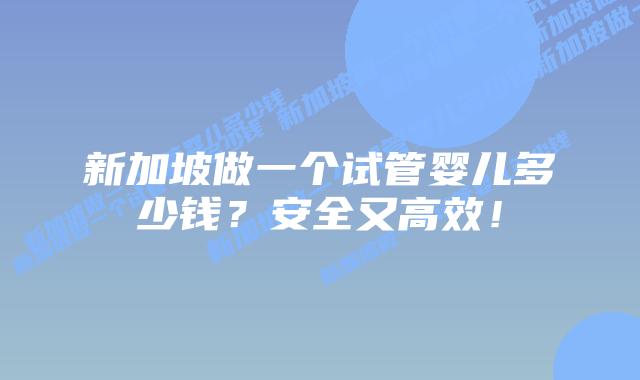新加坡做一个试管婴儿多少钱?安全又高效!
