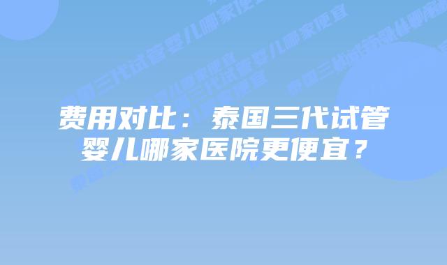 费用对比：泰国三代试管婴儿哪家医院更便宜？