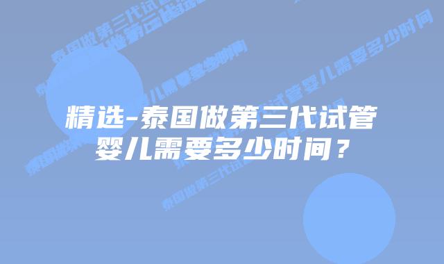 精选-泰国做第三代试管婴儿需要多少时间？