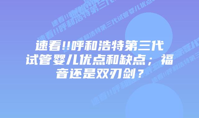 速看!!呼和浩特第三代试管婴儿优点和缺点;福音还是双刃剑?
