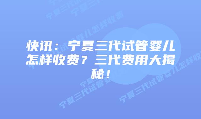 快讯:宁夏三代试管婴儿怎样收费?三代费用大揭秘!
