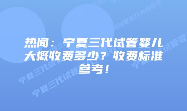 热闻:宁夏三代试管婴儿大概收费多少?收费标准参考!