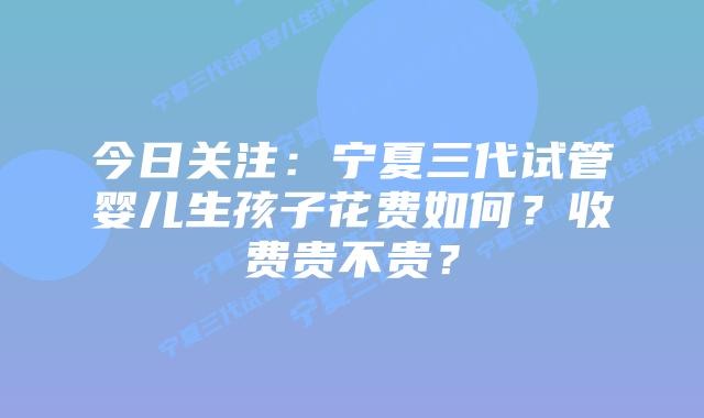 今日关注:宁夏三代试管婴儿生孩子花费如何?收费贵不贵?