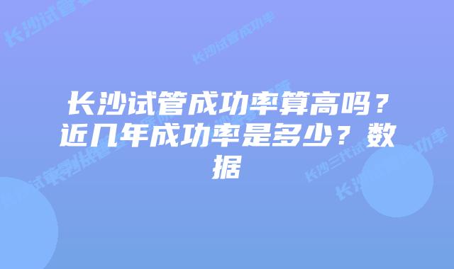 长沙试管成功率算高吗？近几年成功率是多少？数据
