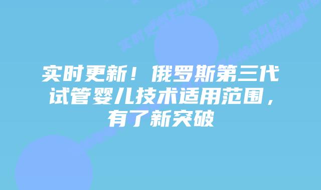 实时更新!俄罗斯第三代试管婴儿技术适用范围,有了新突破