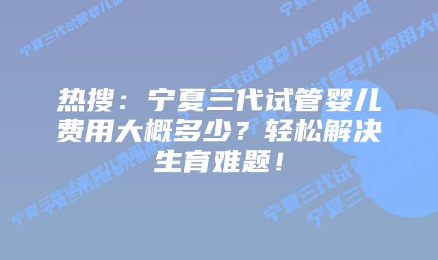 热搜:宁夏三代试管婴儿费用大概多少?轻松解决生育难题!