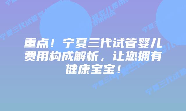 重点!宁夏三代试管婴儿费用构成解析,让您拥有健康宝宝!
