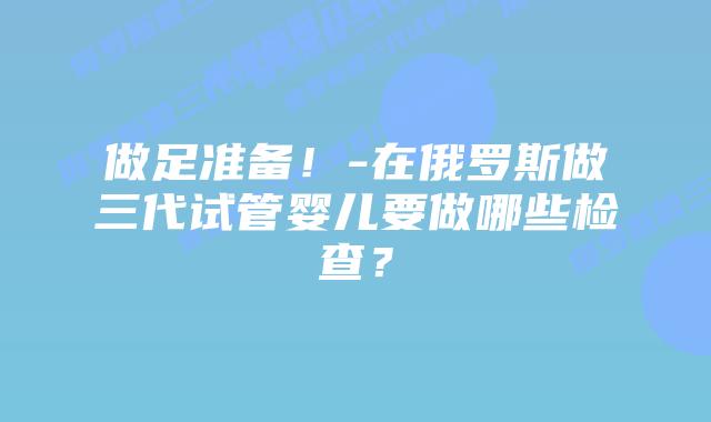 做足准备!-在俄罗斯做三代试管婴儿要做哪些检查?