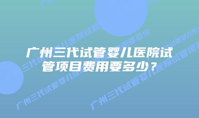 广州三代试管婴儿医院试管项目费用要多少?